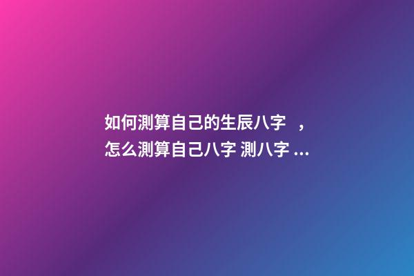 如何測算自己的生辰八字，怎么測算自己八字 測八字，怎么測八字方法-第1張-觀點-玄機派